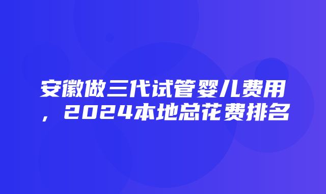 安徽做三代试管婴儿费用，2024本地总花费排名