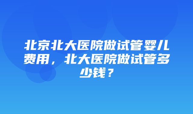 北京北大医院做试管婴儿费用，北大医院做试管多少钱？