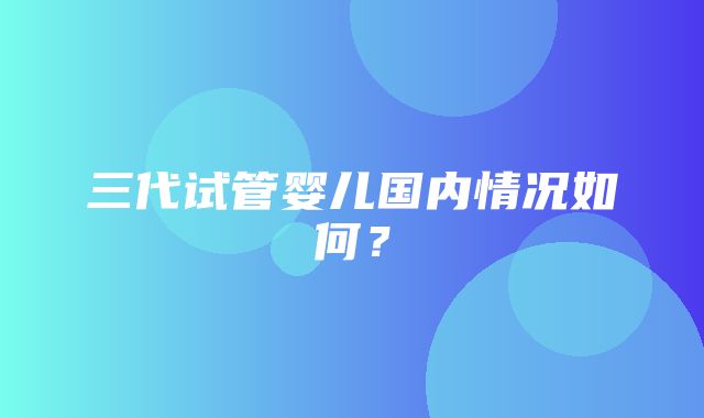 三代试管婴儿国内情况如何？