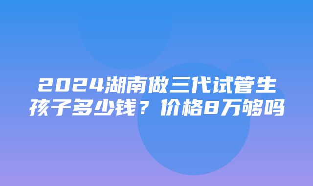 2024湖南做三代试管生孩子多少钱？价格8万够吗