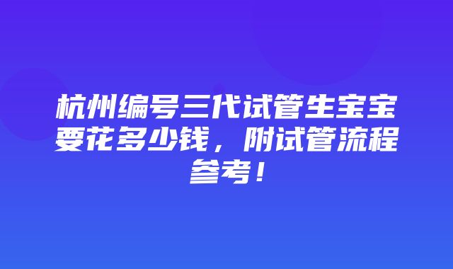 杭州编号三代试管生宝宝要花多少钱，附试管流程参考！