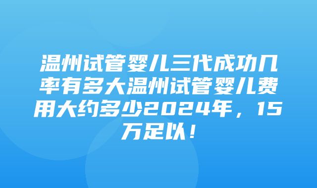 温州试管婴儿三代成功几率有多大温州试管婴儿费用大约多少2024年，15万足以！