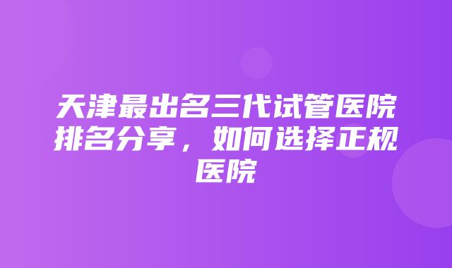 天津最出名三代试管医院排名分享，如何选择正规医院