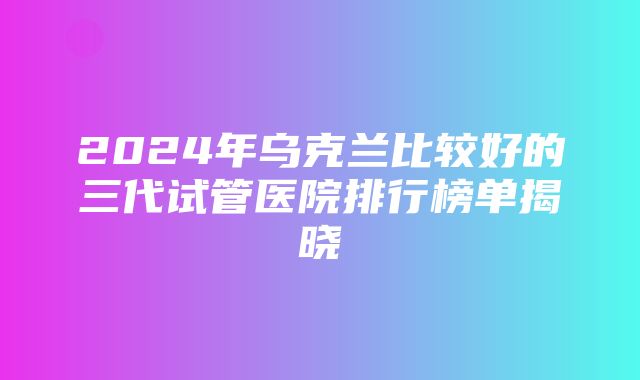 2024年乌克兰比较好的三代试管医院排行榜单揭晓