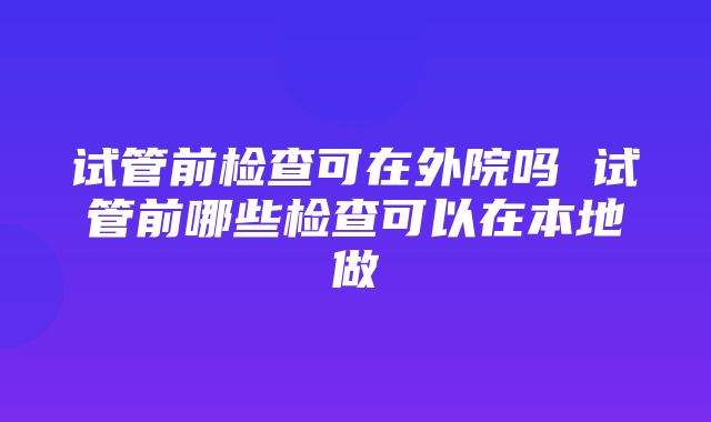 试管前检查可在外院吗 试管前哪些检查可以在本地做