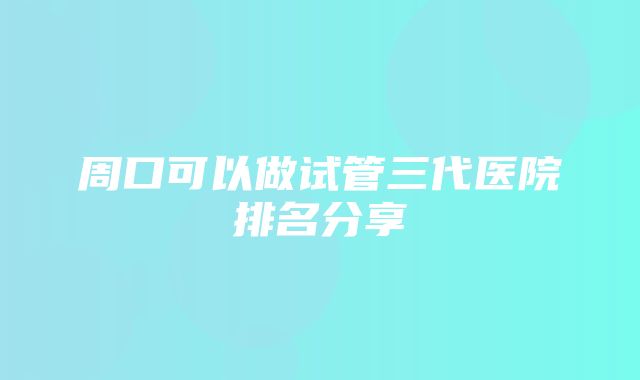 周口可以做试管三代医院排名分享