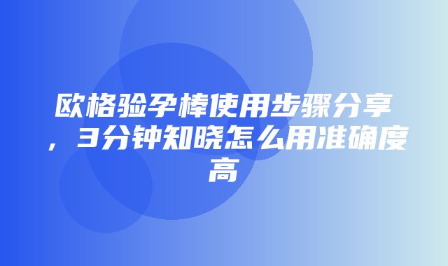 欧格验孕棒使用步骤分享，3分钟知晓怎么用准确度高