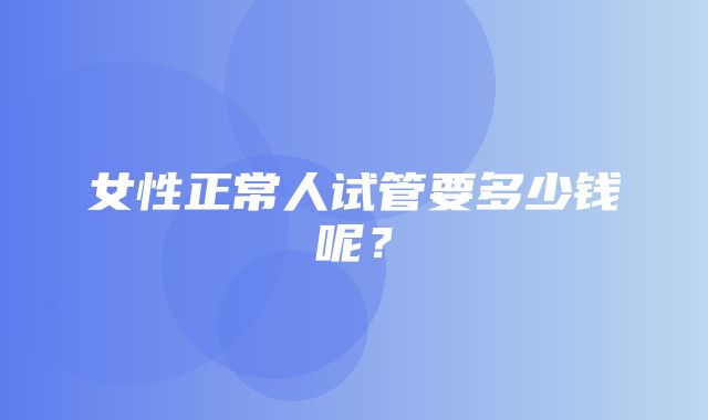 女性正常人试管要多少钱呢？