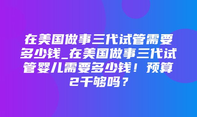 在美国做事三代试管需要多少钱_在美国做事三代试管婴儿需要多少钱！预算2千够吗？