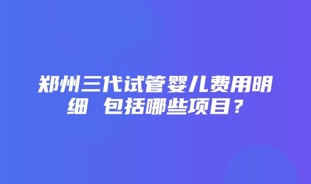 郑州三代试管婴儿费用明细 包括哪些项目？