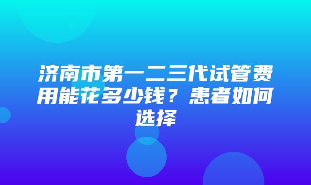 济南市第一二三代试管费用能花多少钱？患者如何选择