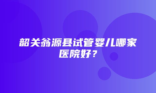 韶关翁源县试管婴儿哪家医院好？