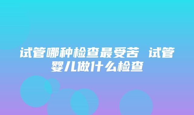 试管哪种检查最受苦 试管婴儿做什么检查