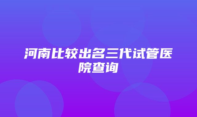 河南比较出名三代试管医院查询