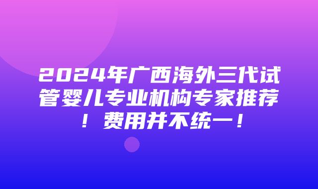 2024年广西海外三代试管婴儿专业机构专家推荐！费用并不统一！