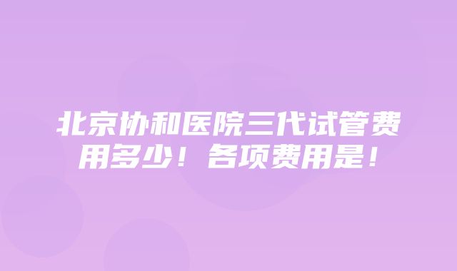 北京协和医院三代试管费用多少！各项费用是！