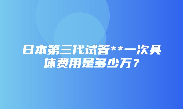 日本第三代试管**一次具体费用是多少万？