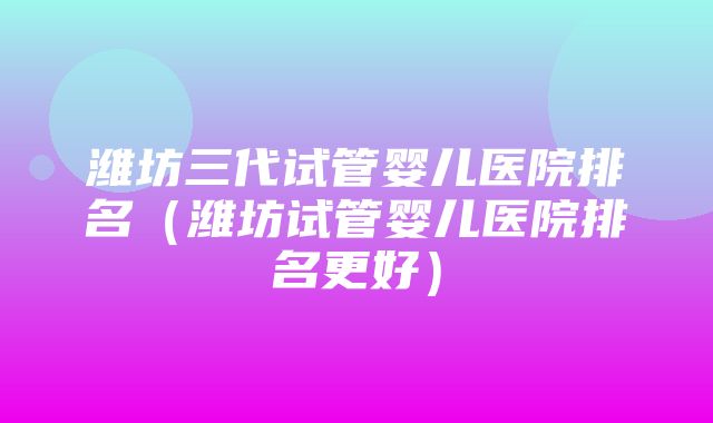 潍坊三代试管婴儿医院排名（潍坊试管婴儿医院排名更好）