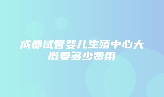 成都试管婴儿生殖中心大概要多少费用