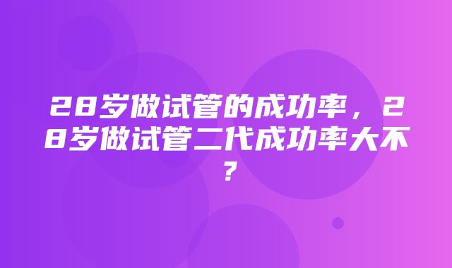 28岁做试管的成功率，28岁做试管二代成功率大不？