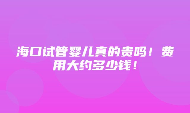 海口试管婴儿真的贵吗！费用大约多少钱！