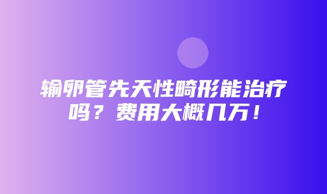 输卵管先天性畸形能治疗吗？费用大概几万！