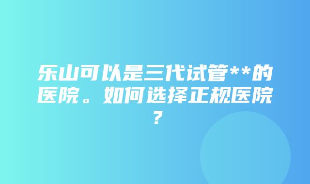 乐山可以是三代试管**的医院。如何选择正规医院？