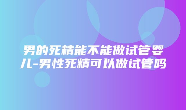 男的死精能不能做试管婴儿-男性死精可以做试管吗