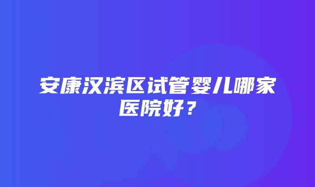 安康汉滨区试管婴儿哪家医院好？