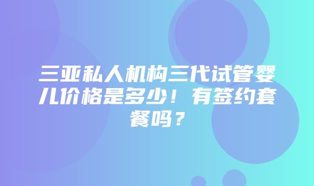 三亚私人机构三代试管婴儿价格是多少！有签约套餐吗？