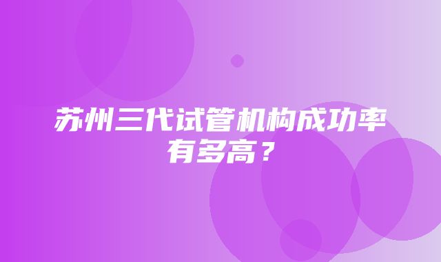 苏州三代试管机构成功率有多高？