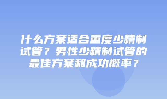 什么方案适合重度少精制试管？男性少精制试管的最佳方案和成功概率？