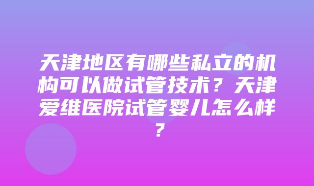 天津地区有哪些私立的机构可以做试管技术？天津爱维医院试管婴儿怎么样？