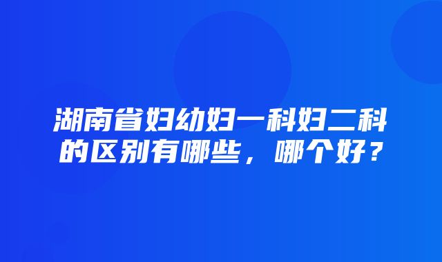 湖南省妇幼妇一科妇二科的区别有哪些，哪个好？