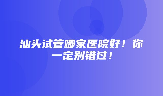 汕头试管哪家医院好！你一定别错过！