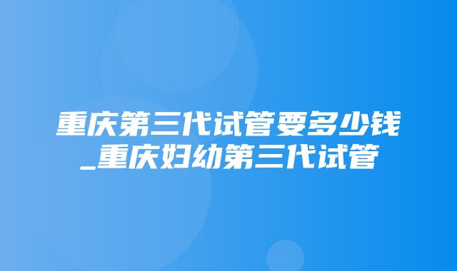 重庆第三代试管要多少钱_重庆妇幼第三代试管