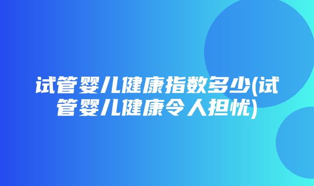 试管婴儿健康指数多少(试管婴儿健康令人担忧)