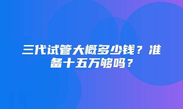 三代试管大概多少钱？准备十五万够吗？