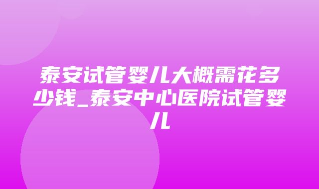 泰安试管婴儿大概需花多少钱_泰安中心医院试管婴儿