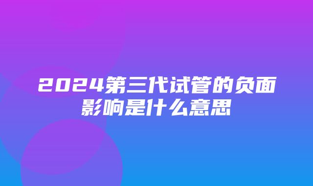 2024第三代试管的负面影响是什么意思