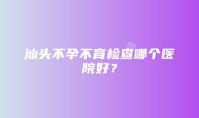 汕头不孕不育检查哪个医院好？