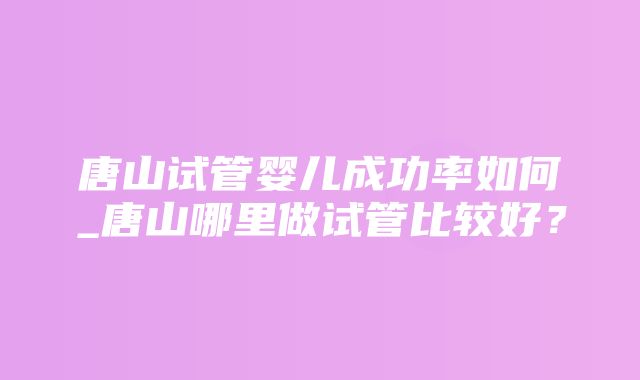 唐山试管婴儿成功率如何_唐山哪里做试管比较好？