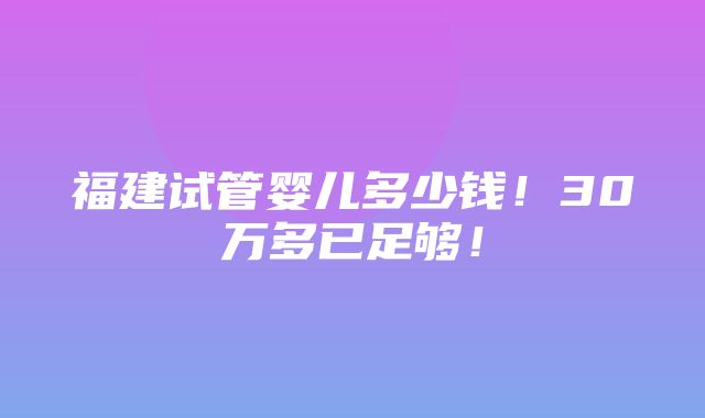 福建试管婴儿多少钱！30万多已足够！