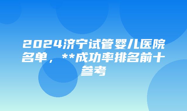 2024济宁试管婴儿医院名单，**成功率排名前十参考