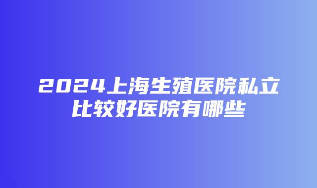 2024上海生殖医院私立比较好医院有哪些