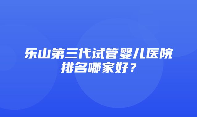 乐山第三代试管婴儿医院排名哪家好？