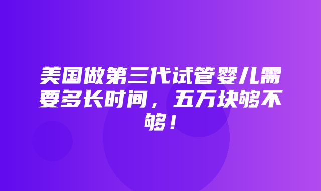 美国做第三代试管婴儿需要多长时间，五万块够不够！