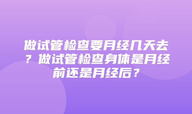 做试管检查要月经几天去？做试管检查身体是月经前还是月经后？