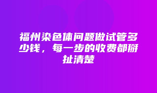 福州染色体问题做试管多少钱，每一步的收费都掰扯清楚