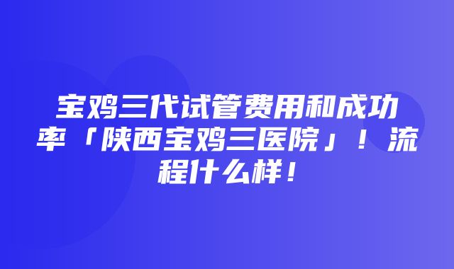 宝鸡三代试管费用和成功率「陕西宝鸡三医院」！流程什么样！